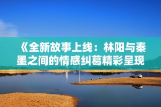 《全新故事上线：林阳与秦墨之间的情感纠葛精彩呈现》