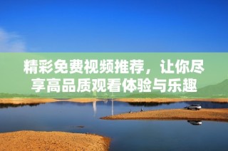 精彩免费视频推荐，让你尽享高品质观看体验与乐趣