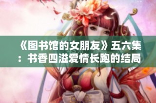 《图书馆的女朋友》五六集：书香四溢爱情长跑的结局与成长探寻