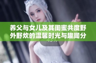 养父与女儿及其闺蜜共度野外野炊的温馨时光与趣闻分享