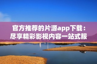官方推荐的片源app下载：尽享精彩影视内容一站式服务