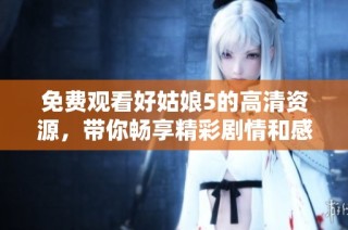 免费观看好姑娘5的高清资源，带你畅享精彩剧情和感人瞬间