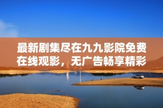 最新剧集尽在九九影院免费在线观影，无广告畅享精彩剧情