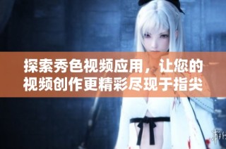 探索秀色视频应用，让您的视频创作更精彩尽现于指尖之上