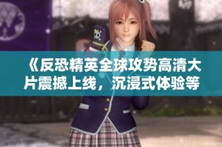 《反恐精英全球攻势高清大片震撼上线，沉浸式体验等你来战》