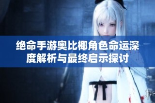 绝命手游奥比椰角色命运深度解析与最终启示探讨