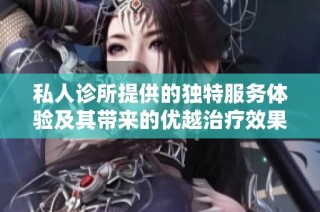 私人诊所提供的独特服务体验及其带来的优越治疗效果分析