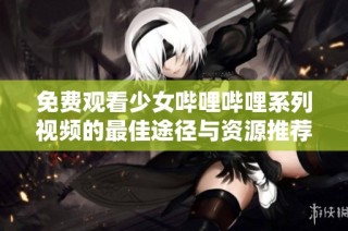 免费观看少女哔哩哔哩系列视频的最佳途径与资源推荐