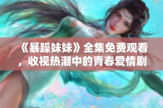 《暴躁妹妹》全集免费观看，收视热潮中的青春爱情剧精彩回顾