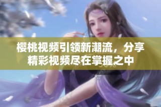 樱桃视频引领新潮流，分享精彩视频尽在掌握之中