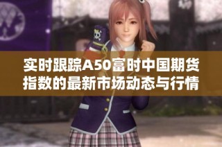 实时跟踪A50富时中国期货指数的最新市场动态与行情分析