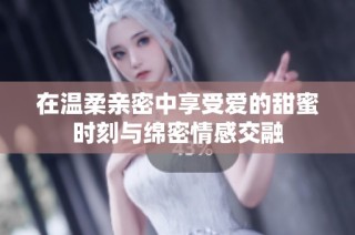 在温柔亲密中享受爱的甜蜜时刻与绵密情感交融