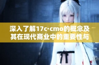 深入了解17c·cmo的概念及其在现代商业中的重要性与应用情况