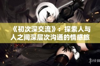 《初次深交流》：探索人与人之间深层次沟通的情感旅程