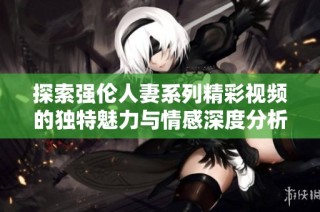 探索强伦人妻系列精彩视频的独特魅力与情感深度分析