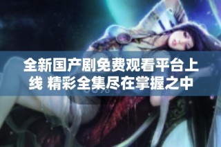 全新国产剧免费观看平台上线 精彩全集尽在掌握之中