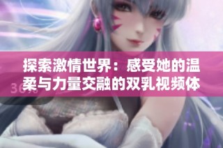 探索激情世界：感受她的温柔与力量交融的双乳视频体验