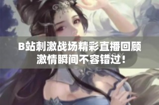 B站刺激战场精彩直播回顾 激情瞬间不容错过！