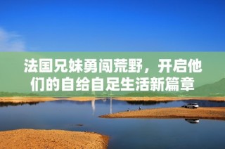 法国兄妹勇闯荒野，开启他们的自给自足生活新篇章