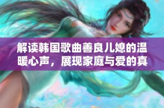 解读韩国歌曲善良儿媳的温暖心声，展现家庭与爱的真谛