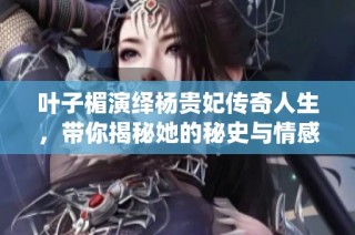 叶子楣演绎杨贵妃传奇人生，带你揭秘她的秘史与情感纠葛