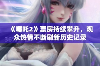 《哪吒2》票房持续攀升，观众热情不断刷新历史记录