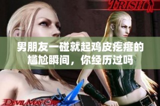 男朋友一碰就起鸡皮疙瘩的尴尬瞬间，你经历过吗