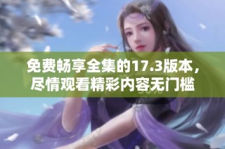 免费畅享全集的17.3版本，尽情观看精彩内容无门槛