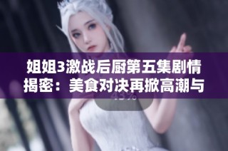 姐姐3激战后厨第五集剧情揭密：美食对决再掀高潮与精彩瞬间
