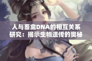 人与畜禽DNA的相互关系研究：揭示生物遗传的奥秘与应用