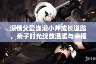 深情父爱浇灌小芹成长道路，亲子时光绽放温暖与幸福