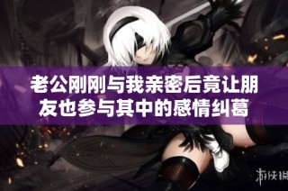 老公刚刚与我亲密后竟让朋友也参与其中的感情纠葛