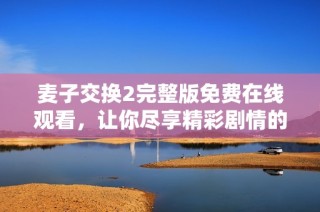麦子交换2完整版免费在线观看，让你尽享精彩剧情的精彩时刻