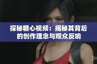 探秘糖心视频：揭秘其背后的创作理念与观众反响