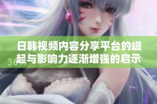 日韩视频内容分享平台的崛起与影响力逐渐增强的启示 