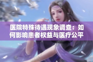 医院特殊待遇现象调查：如何影响患者权益与医疗公平性