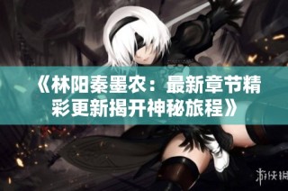 《林阳秦墨农：最新章节精彩更新揭开神秘旅程》