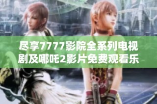 尽享7777影院全系列电视剧及哪吒2影片免费观看乐趣