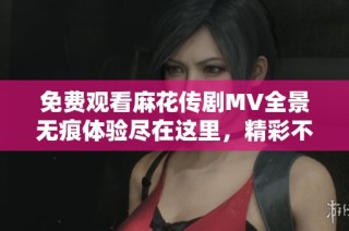 免费观看麻花传剧MV全景无痕体验尽在这里，精彩不容错过