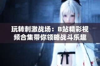 玩转刺激战场：B站精彩视频合集带你领略战斗乐趣