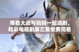带着大叔与妈妈一起追剧，精彩电视剧第三集免费观看攻略分享