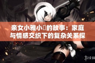 亲女小雅小泬的故事：家庭与情感交织下的复杂关系探讨
