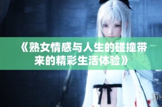 《熟女情感与人生的碰撞带来的精彩生活体验》