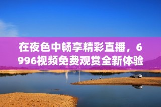 在夜色中畅享精彩直播，6996视频免费观赏全新体验