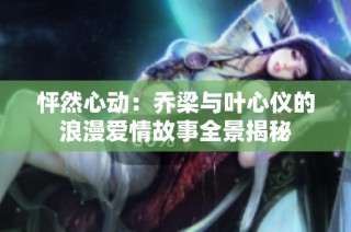 怦然心动：乔梁与叶心仪的浪漫爱情故事全景揭秘