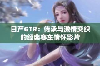 日产GTR：传承与激情交织的经典赛车情怀影片