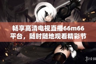 畅享高清电视直播66m66平台，随时随地观看精彩节目