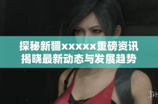 探秘新疆xxxxx重磅资讯揭晓最新动态与发展趋势