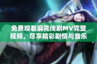 免费观看麻花传剧MV完整视频，尽享精彩剧情与音乐魅力