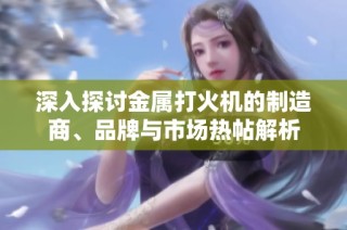 深入探讨金属打火机的制造商、品牌与市场热帖解析